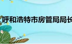 呼和浩特市房管局局长（呼和浩特市房管局）