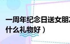 一周年纪念日送女朋友什么礼物好（送女朋友什么礼物好）