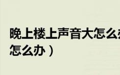 晚上楼上声音大怎么办（楼上夜里办事声音大怎么办）