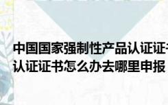 中国国家强制性产品认证证书有什么办法（国家强制性产品认证证书怎么办去哪里申报）