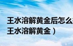 王水溶解黄金后怎么提纯?需要加什么药水?（王水溶解黄金）