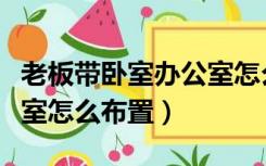 老板带卧室办公室怎么布置（老板的卧室办公室怎么布置）