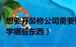 想要开装修公司需要做什么（开装修公司需要学哪些东西）