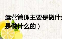 运营管理主要是做什么的工作（运营管理主要是做什么的）
