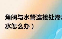 角阀与水管连接处渗水（三角阀连接处轻微渗水怎么办）