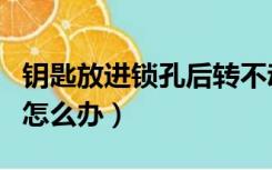 钥匙放进锁孔后转不动（钥匙在锁孔里转不动怎么办）
