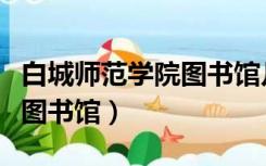 白城师范学院图书馆几点开门（白城师范学院图书馆）