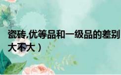 瓷砖,优等品和一级品的差别（瓷砖一级品和优等品质量相差大不大）