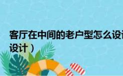 客厅在中间的老户型怎么设计好（客厅在中间的老户型怎么设计）