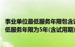 事业单位最低服务年限包含试用期吗（事业单位规定 在岗最低服务年限为5年(含试用期)什么意思）