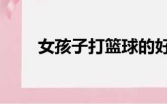 女孩子打篮球的好处（篮球的好处）