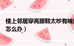 楼上邻居穿高跟鞋太吵有啥绝招（楼上穿高跟鞋走路太吵了怎么办）