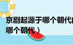 京剧起源于哪个朝代的哪个地方（京剧起源于哪个朝代）