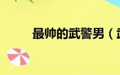 最帅的武警男（武警直男帅哥jiji）