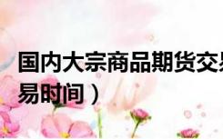 国内大宗商品期货交易时间（国内大宗商品交易时间）