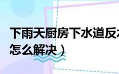 下雨天厨房下水道反水怎么解决（下水道反水怎么解决）