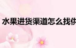 水果进货渠道怎么找供货商（水果进货渠道）