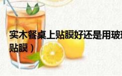 实木餐桌上贴膜好还是用玻璃好（高档实木餐桌放玻璃还是贴膜）