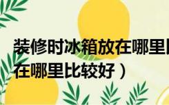 装修时冰箱放在哪里比较好呢（装修时冰箱放在哪里比较好）