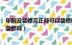 年前没装修完正月可以装修吗新房（年前没装修完正月可以装修吗）