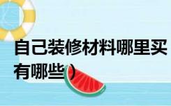 自己装修材料哪里买（自己装修需要买的材料有哪些）