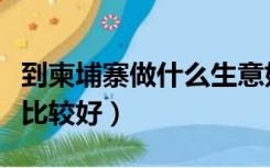 到柬埔寨做什么生意好（去柬埔寨做什么生意比较好）