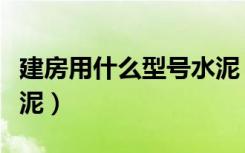建房用什么型号水泥（一般建筑用什么型号水泥）