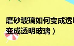 磨砂玻璃如何变成透明玻璃的（磨砂玻璃如何变成透明玻璃）