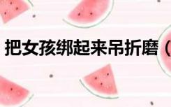 把女孩绑起来吊折磨（把女孩绑起来吊折磨）