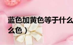 蓝色加黄色等于什么色?（蓝色加黄色等于什么色）