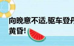 向晚意不适,驱车登丹霞!夕阳无限好 ,只是近黄昏!