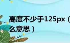 高度不少于125px（高度不低于125px是什么意思）