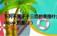 下列不属于十三经的是指什么（下列不属于 ldquo 十三经 rdquo 的是( )）