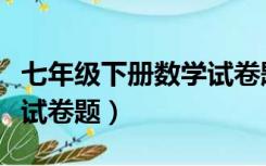 七年级下册数学试卷题打印（七年级下册数学试卷题）