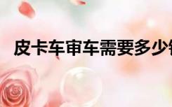 皮卡车审车需要多少钱（审车需要多少钱）