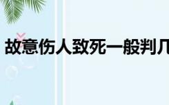 故意伤人致死一般判几年（故意杀人判几年）