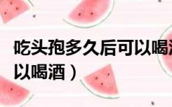 吃头孢多久后可以喝酒吃辣（吃头孢多久后可以喝酒）