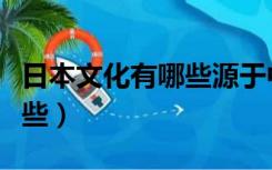 日本文化有哪些源于中国文化（日本文化有哪些）