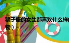 狮子座的女生都喜欢什么样的礼物（狮子座女生喜欢什么礼物）