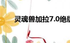 灵魂兽加拉7.0绝版了（灵魂兽加拉）