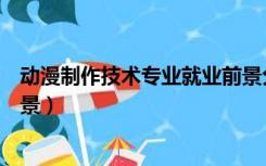动漫制作技术专业就业前景分析（动漫制作技术专业就业前景）