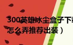 300英雄冰尘盒子下载（冰尘的300英雄盒子怎么弄推荐出装）