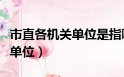 市直各机关单位是指哪些（市直机关包括哪些单位）