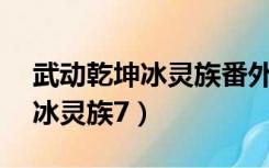 武动乾坤冰灵族番外篇18（武动乾坤番外篇冰灵族7）