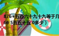 876+五百六十九十九等于几（876 2百三十四1百二十四家766 5百五十五 0多少）