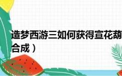 造梦西游三如何获得宣花葫芦（造梦西游3宣花红葫芦怎么合成）