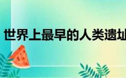世界上最早的人类遗址（世界上最早的人类）