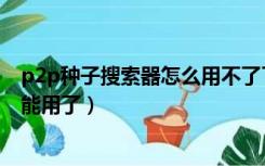 p2p种子搜索器怎么用不了了（p2p种子搜索神器为什么不能用了）