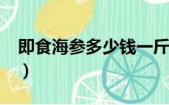 即食海参多少钱一斤?（即食海参多少钱一斤）