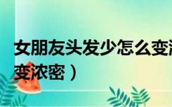 女朋友头发少怎么变浓密（女生头发稀少怎么变浓密）